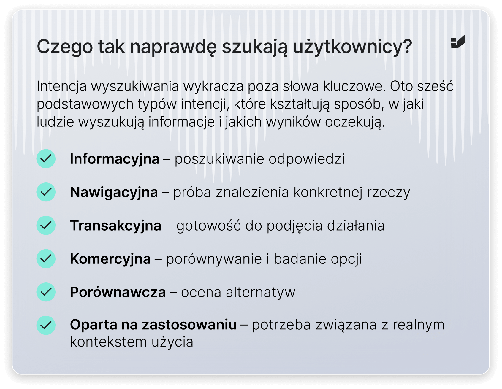 Informacyjna – poszukiwanie odpowiedzi

Nawigacyjna – próba znalezienia konkretnej rzeczy

Transakcyjna – gotowość do podjęcia działania

Komercyjna – porównywanie i badanie opcji

Porównawcza – ocena alternatyw

Oparta na zastosowaniu – potrzeba związana z realnym kontekstem użycia